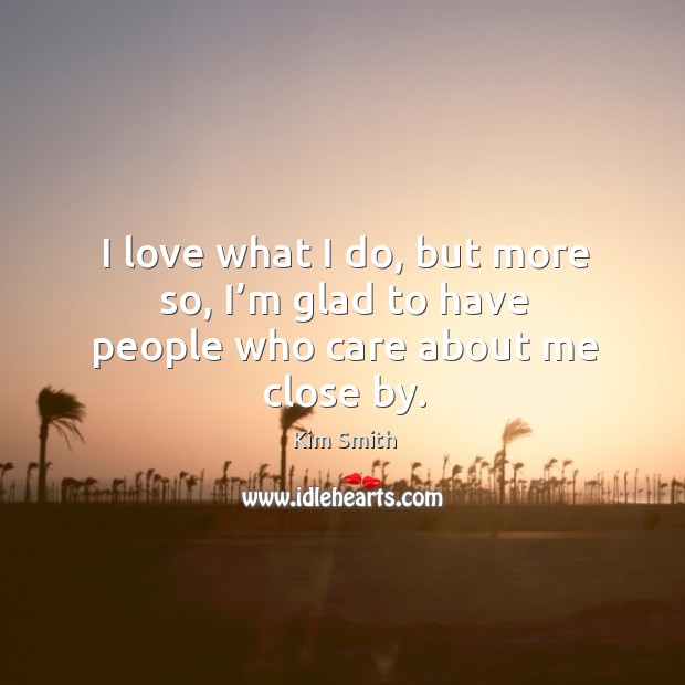I love what I do, but more so, I’m glad to have people who care about me close by. Kim Smith Picture Quote