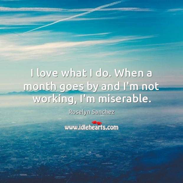 I love what I do. When a month goes by and I’m not working, I’m miserable. Roselyn Sanchez Picture Quote
