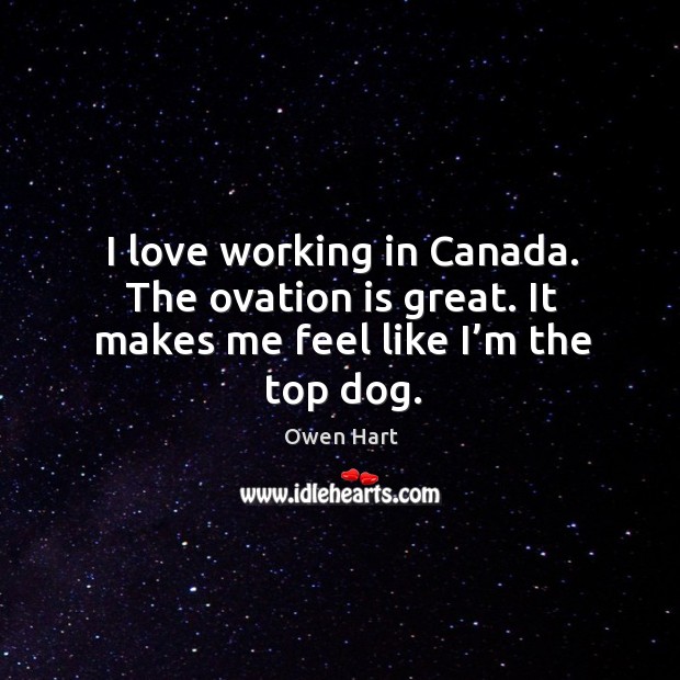 I love working in canada. The ovation is great. It makes me feel like I’m the top dog. Owen Hart Picture Quote