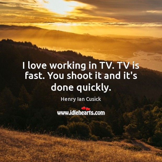 I love working in TV. TV is fast. You shoot it and it’s done quickly. 