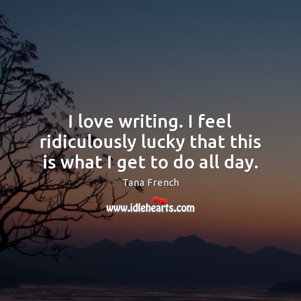 I love writing. I feel ridiculously lucky that this is what I get to do all day. Tana French Picture Quote
