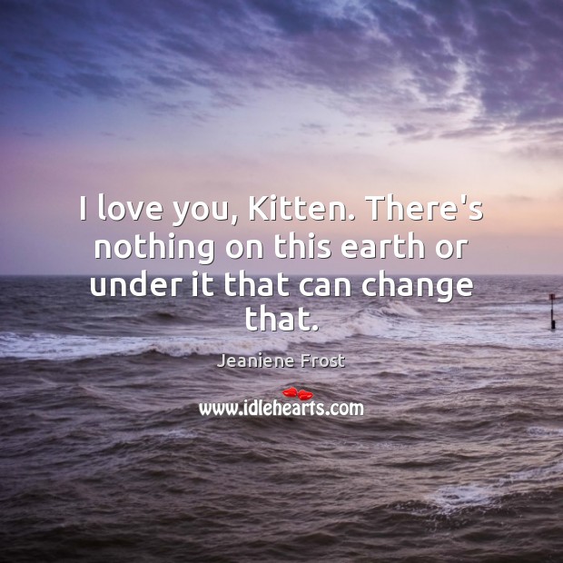I love you, Kitten. There’s nothing on this earth or under it that can change that. Jeaniene Frost Picture Quote