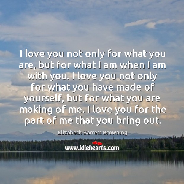 I love you not only for what you are, but for what I am when I am with you. Elizabeth Barrett Browning Picture Quote