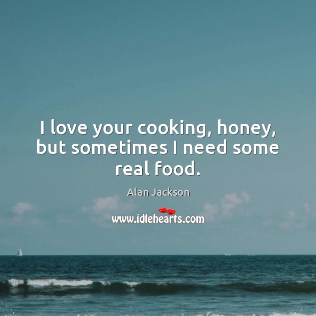 I love your cooking, honey, but sometimes I need some real food. Alan Jackson Picture Quote