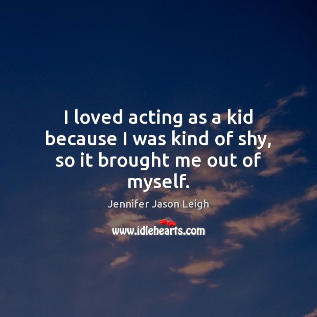 I loved acting as a kid because I was kind of shy, so it brought me out of myself. Jennifer Jason Leigh Picture Quote