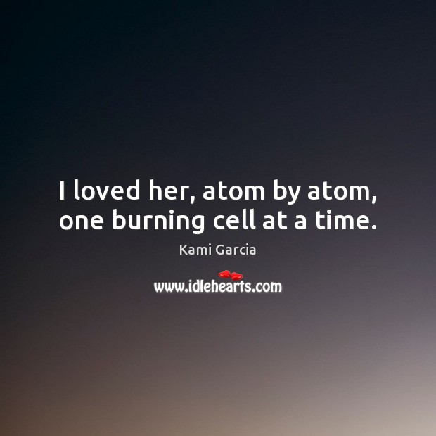 I loved her, atom by atom, one burning cell at a time. Kami Garcia Picture Quote