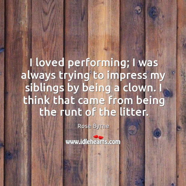 I loved performing; I was always trying to impress my siblings by being a clown. 