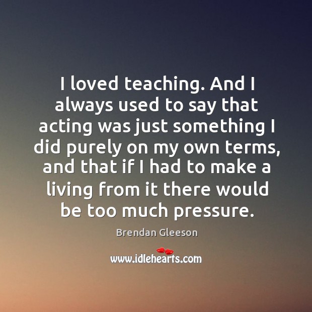 I loved teaching. And I always used to say that acting was just something I did purely on my Image