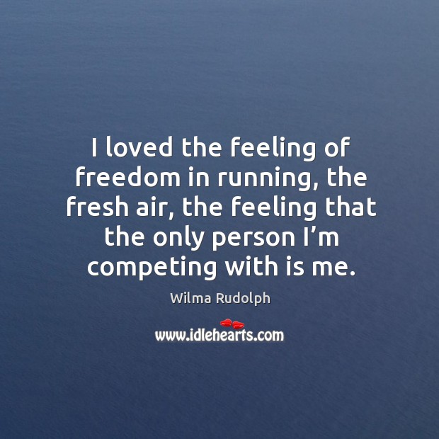 I loved the feeling of freedom in running, the fresh air, the feeling that the only person I’m competing with is me. Wilma Rudolph Picture Quote