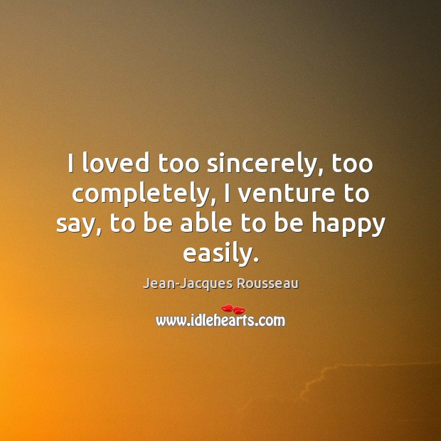 I loved too sincerely, too completely, I venture to say, to be able to be happy easily. Jean-Jacques Rousseau Picture Quote