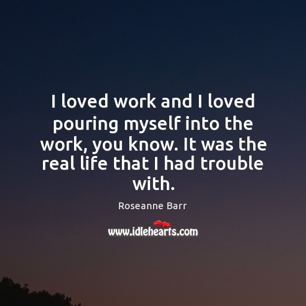I loved work and I loved pouring myself into the work, you Real Life Quotes Image