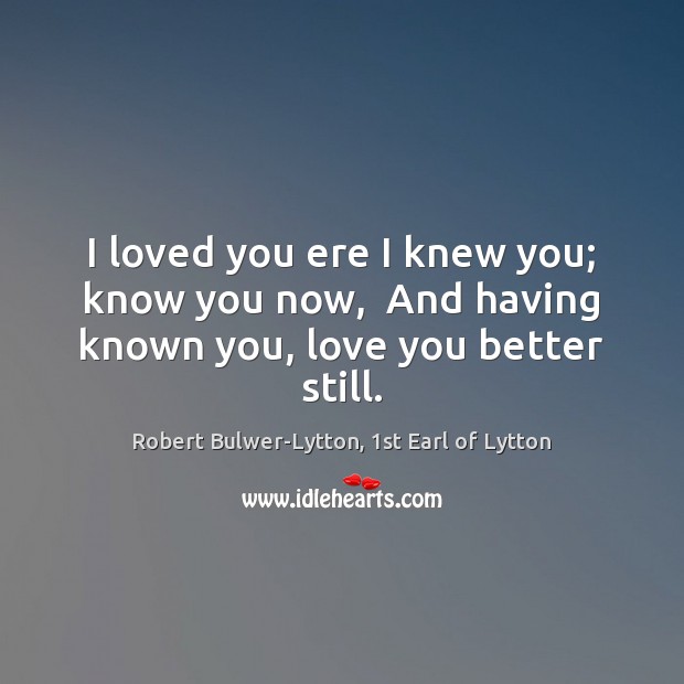 I loved you ere I knew you; know you now,  And having known you, love you better still. Robert Bulwer-Lytton, 1st Earl of Lytton Picture Quote