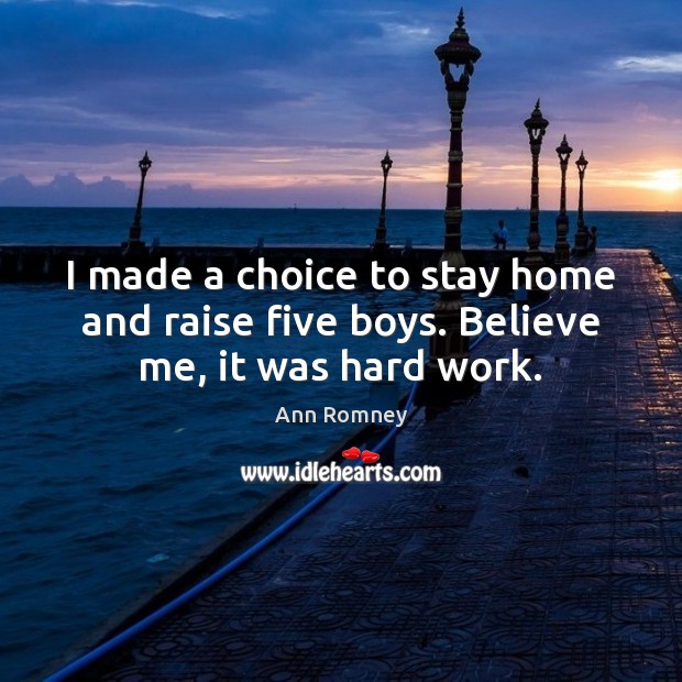 I made a choice to stay home and raise five boys. Believe me, it was hard work. 
