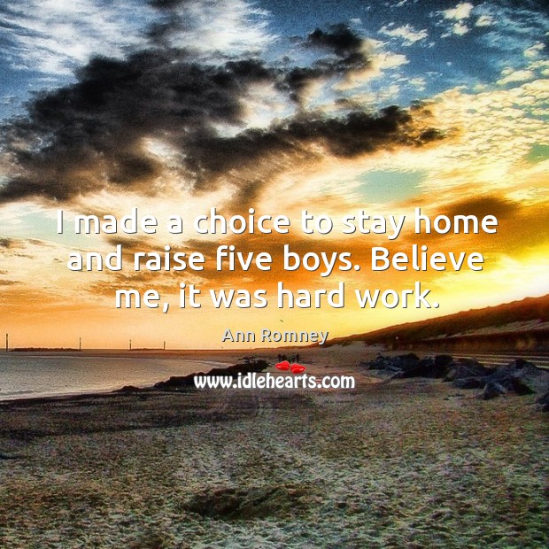 I made a choice to stay home and raise five boys. Believe me, it was hard work. Ann Romney Picture Quote