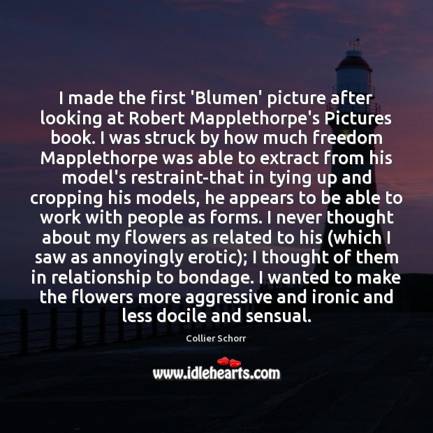 I made the first ‘Blumen’ picture after looking at Robert Mapplethorpe’s Pictures Relationship Quotes Image