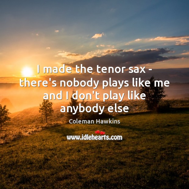 I made the tenor sax – there’s nobody plays like me and I don’t play like anybody else Coleman Hawkins Picture Quote
