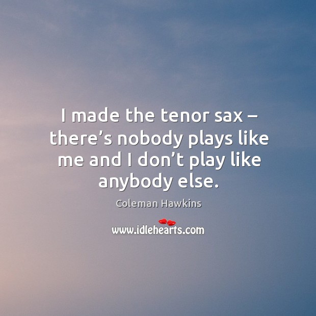 I made the tenor sax – there’s nobody plays like me and I don’t play like anybody else. Coleman Hawkins Picture Quote