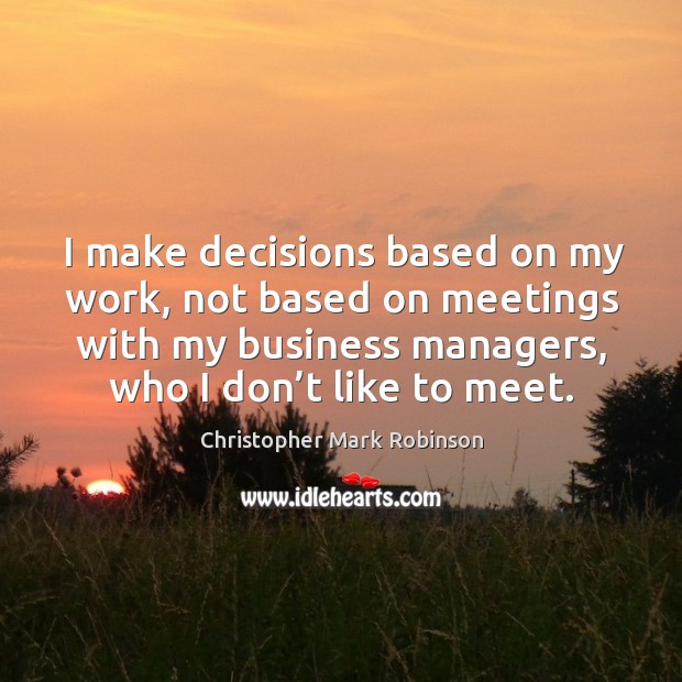 I make decisions based on my work, not based on meetings with my business managers, who I don’t like to meet. Christopher Mark Robinson Picture Quote