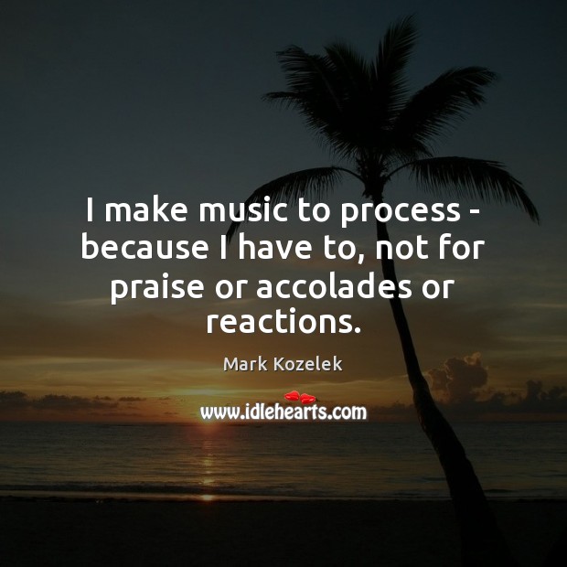 I make music to process – because I have to, not for praise or accolades or reactions. Image