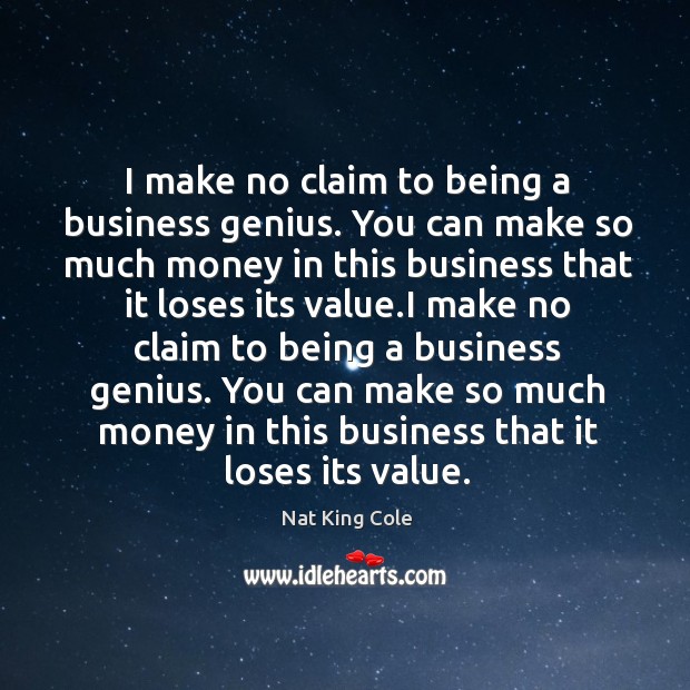 I make no claim to being a business genius. You can make so much money in this business that it loses its value. Nat King Cole Picture Quote