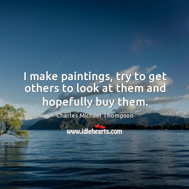 I make paintings, try to get others to look at them and hopefully buy them. Charles Michael Thompson Picture Quote