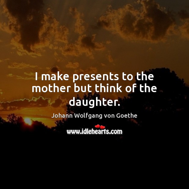 I make presents to the mother but think of the daughter. Johann Wolfgang von Goethe Picture Quote
