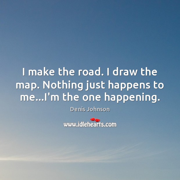 I make the road. I draw the map. Nothing just happens to me…I’m the one happening. Denis Johnson Picture Quote