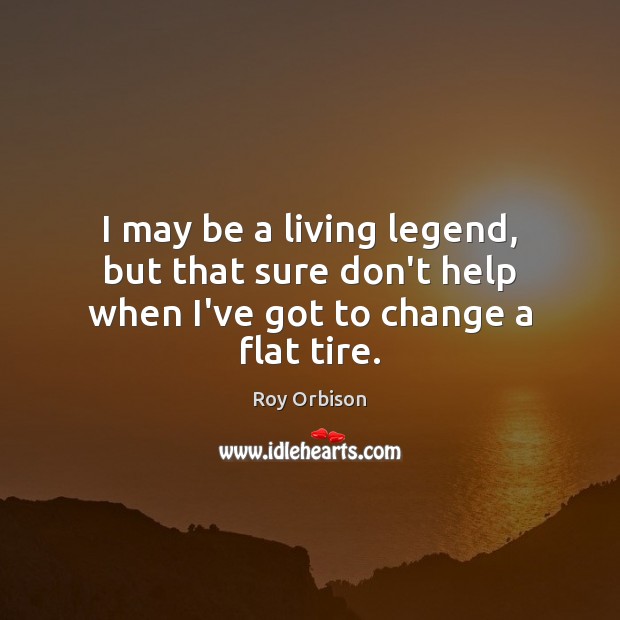 I may be a living legend, but that sure don’t help when I’ve got to change a flat tire. Roy Orbison Picture Quote