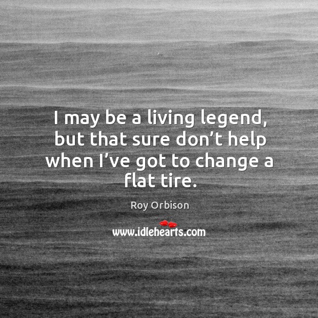 I may be a living legend, but that sure don’t help when I’ve got to change a flat tire. Roy Orbison Picture Quote