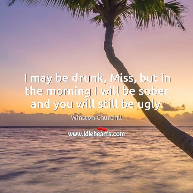 I may be drunk, miss, but in the morning I will be sober and you will still be ugly. Winston Churchill Picture Quote