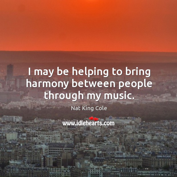 I may be helping to bring harmony between people through my music. Nat King Cole Picture Quote