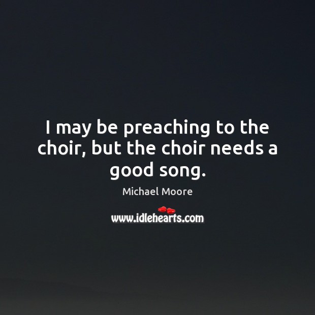 I may be preaching to the choir, but the choir needs a good song. Michael Moore Picture Quote