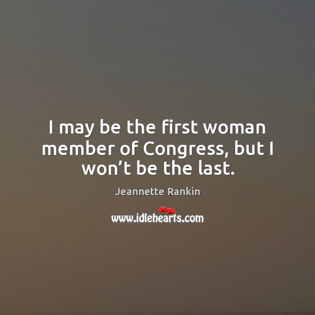I may be the first woman member of Congress, but I won’t be the last. Jeannette Rankin Picture Quote