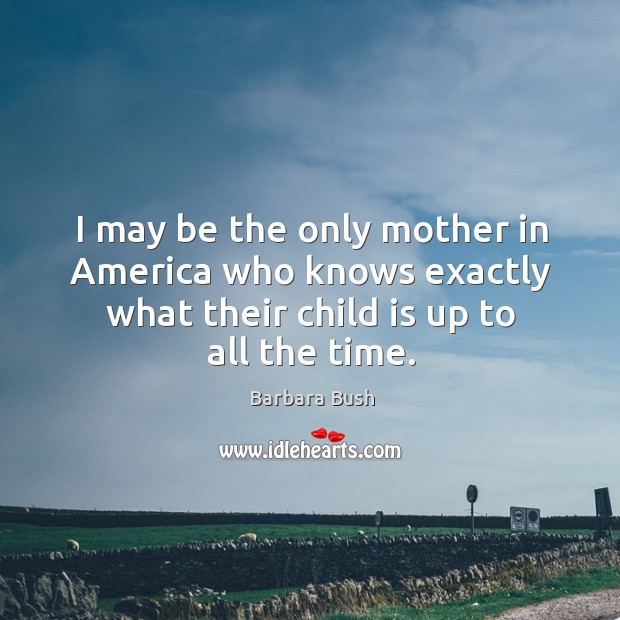 I may be the only mother in america who knows exactly what their child is up to all the time. Barbara Bush Picture Quote