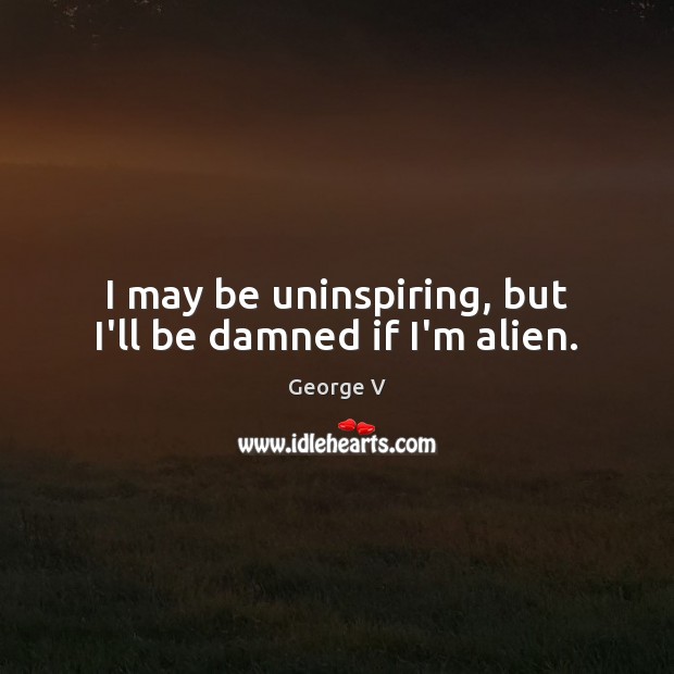 I may be uninspiring, but I’ll be damned if I’m alien. George V Picture Quote