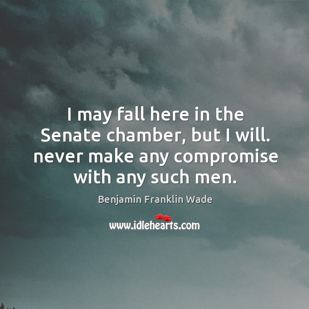 I may fall here in the senate chamber, but I will. Never make any compromise with any such men. Benjamin Franklin Wade Picture Quote