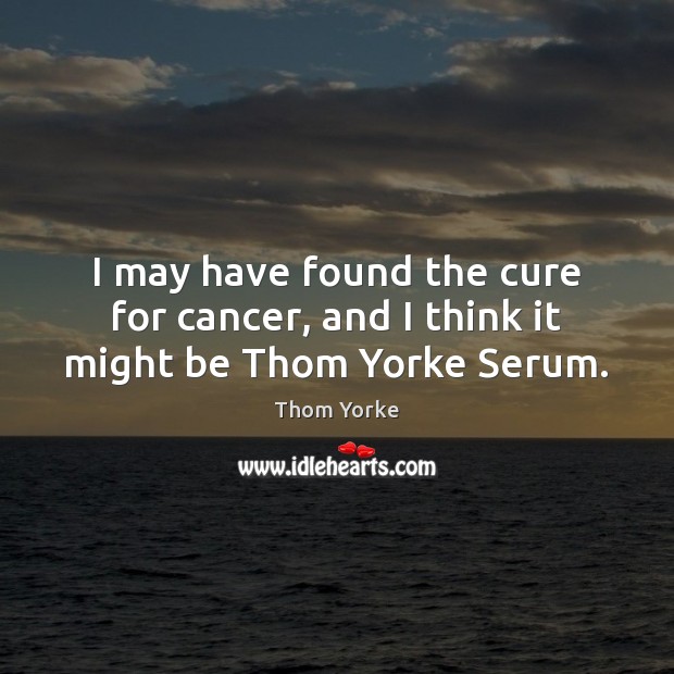 I may have found the cure for cancer, and I think it might be Thom Yorke Serum. Thom Yorke Picture Quote