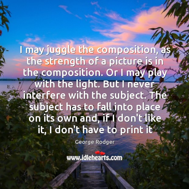 I may juggle the composition, as the strength of a picture is George Rodger Picture Quote