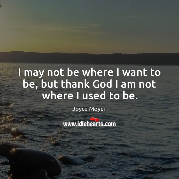 I may not be where I want to be, but thank God I am not where I used to be. 