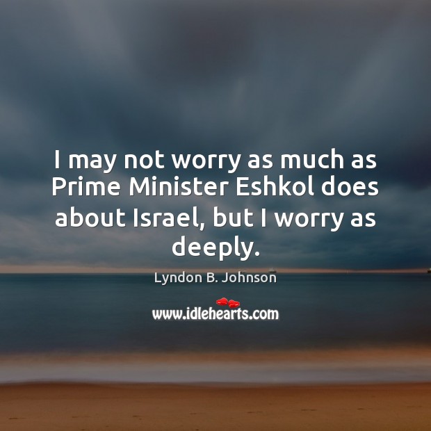 I may not worry as much as Prime Minister Eshkol does about Israel, but I worry as deeply. Lyndon B. Johnson Picture Quote