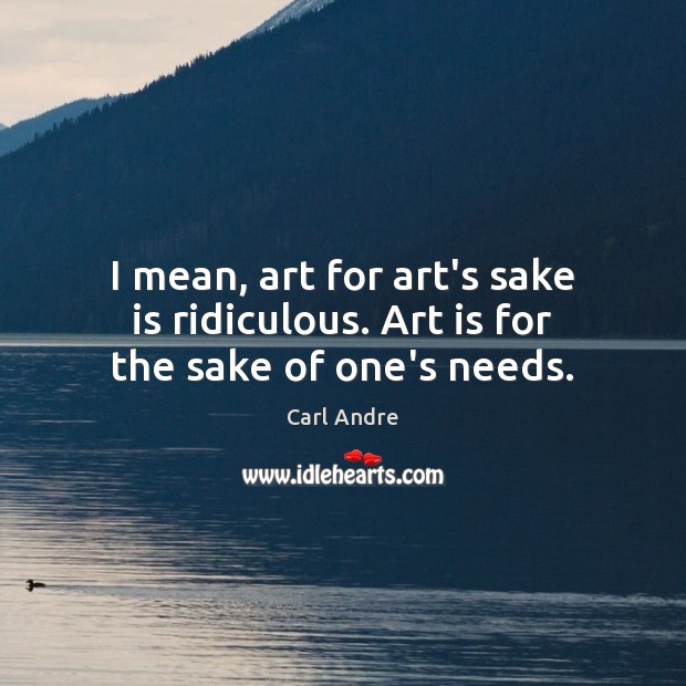 I mean, art for art’s sake is ridiculous. Art is for the sake of one’s needs. Image
