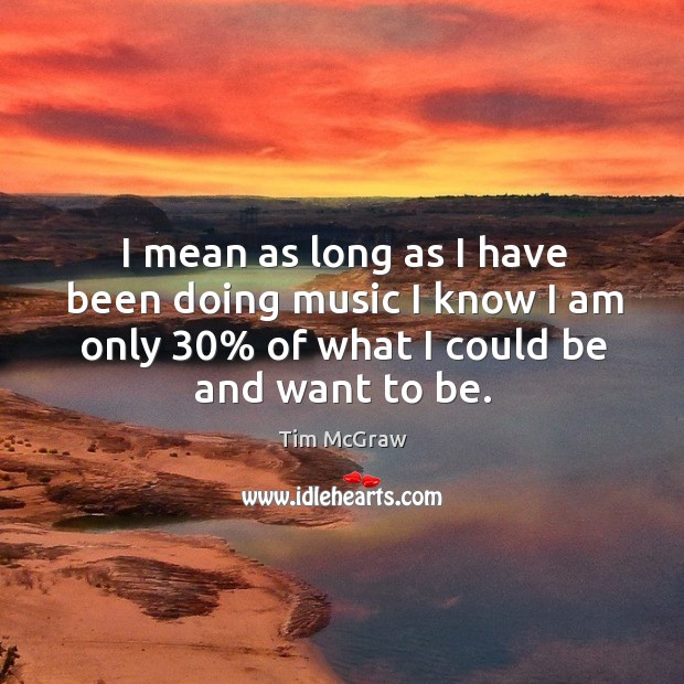I mean as long as I have been doing music I know I am only 30% of what I could be and want to be. Tim McGraw Picture Quote