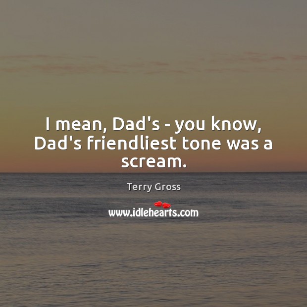 I mean, Dad’s – you know, Dad’s friendliest tone was a scream. Image