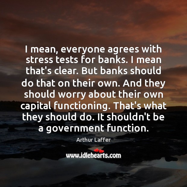 I mean, everyone agrees with stress tests for banks. I mean that’s Arthur Laffer Picture Quote