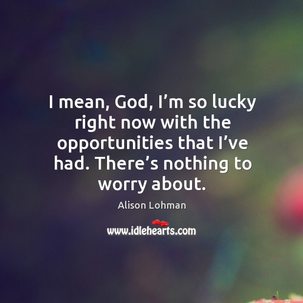 I mean, God, I’m so lucky right now with the opportunities that I’ve had. There’s nothing to worry about. Image
