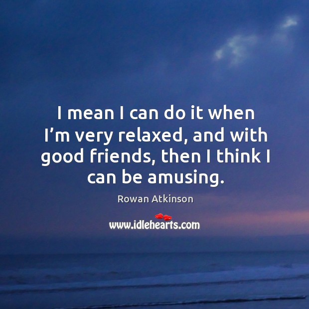 I mean I can do it when I’m very relaxed, and with good friends, then I think I can be amusing. Rowan Atkinson Picture Quote