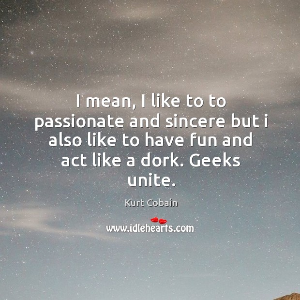 I mean, I like to to passionate and sincere but I also like to have fun and act like a dork. Geeks unite. Image