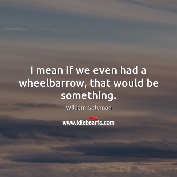 I mean if we even had a wheelbarrow, that would be something. William Goldman Picture Quote