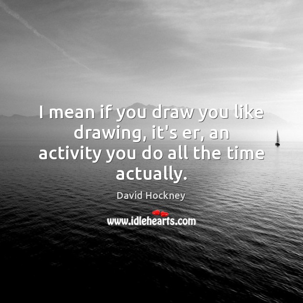 I mean if you draw you like drawing, it’s er, an activity you do all the time actually. David Hockney Picture Quote