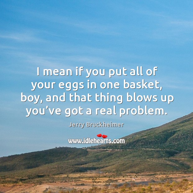 I mean if you put all of your eggs in one basket, boy, and that thing blows up you’ve got a real problem. Jerry Bruckheimer Picture Quote